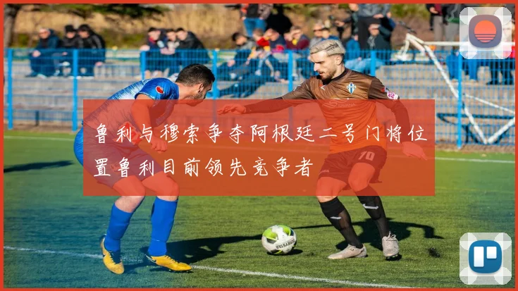 鲁利与穆索争夺阿根廷二号门将位置鲁利目前领先竞争者