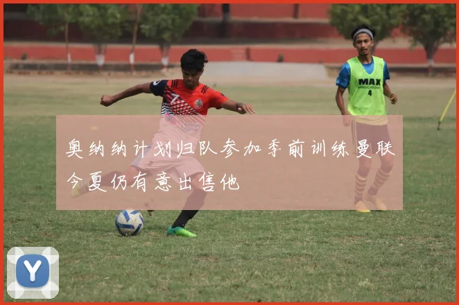 奥纳纳计划归队参加季前训练曼联今夏仍有意出售他