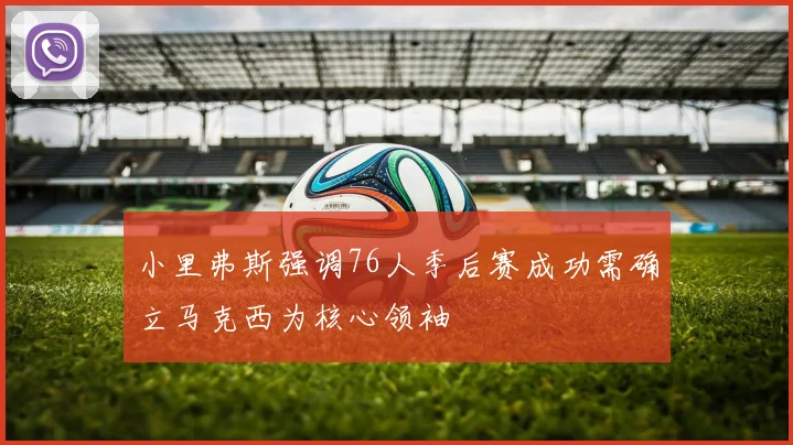 小里弗斯强调76人季后赛成功需确立马克西为核心领袖
