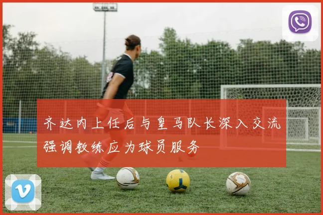 齐达内上任后与皇马队长深入交流强调教练应为球员服务