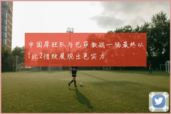 中国犀旺队与巴萨激战一场最终以1比2惜败展现出色实力