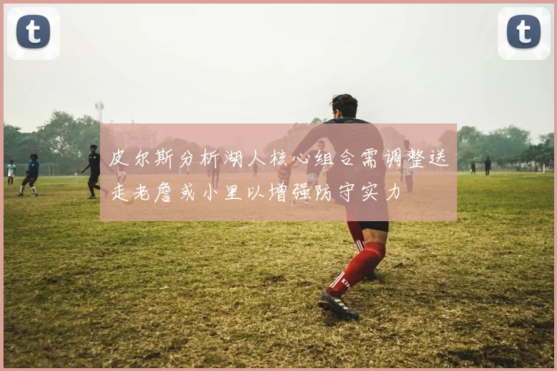 皮尔斯分析湖人核心组合需调整送走老詹或小里以增强防守实力